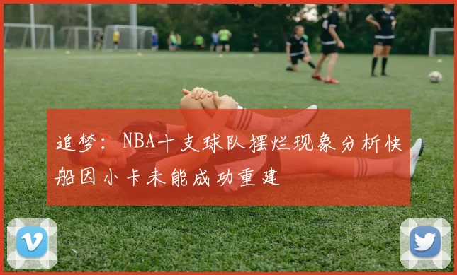 追梦：NBA十支球队摆烂现象分析快船因小卡未能成功重建