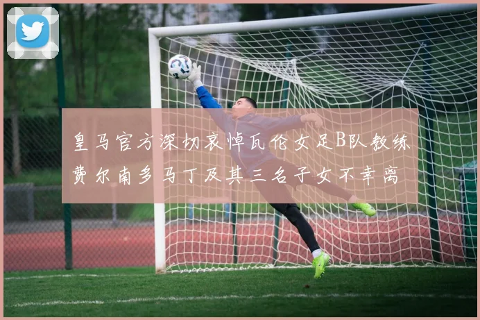 皇马官方深切哀悼瓦伦女足B队教练费尔南多马丁及其三名子女不幸离世