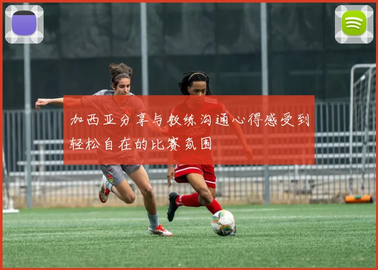加西亚分享与教练沟通心得感受到轻松自在的比赛氛围