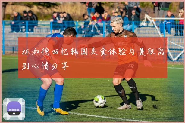林加德回忆韩国美食体验与曼联离别心情分享