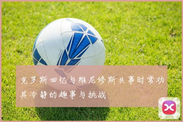 克罗斯回忆与维尼修斯共事时常劝其冷静的趣事与挑战