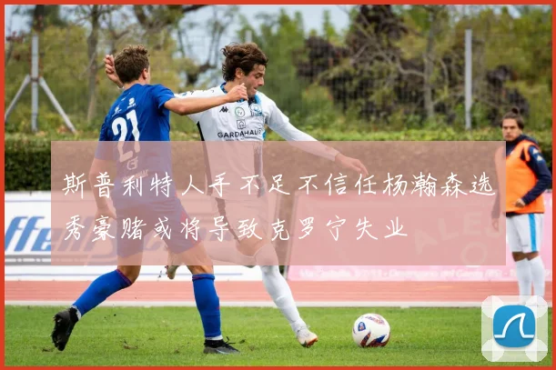 斯普利特人手不足不信任杨瀚森选秀豪赌或将导致克罗宁失业