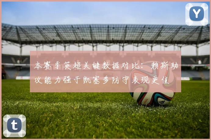 本赛季英超关键数据对比：赖斯助攻能力强于凯塞多防守表现更佳