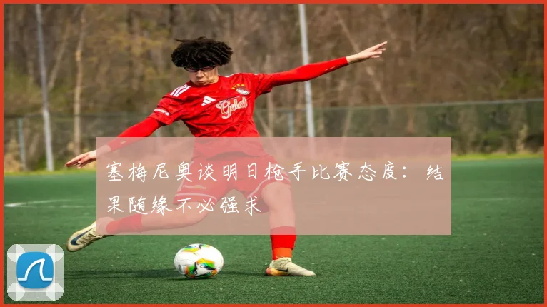 塞梅尼奥谈明日枪手比赛态度：结果随缘不必强求
