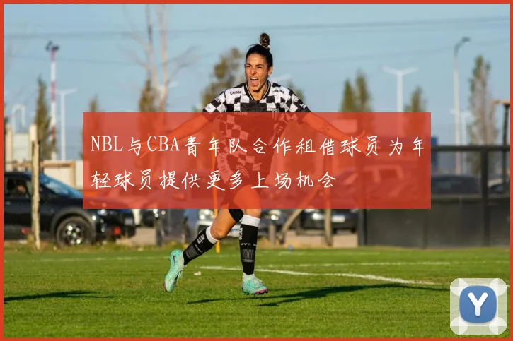 NBL与CBA青年队合作租借球员为年轻球员提供更多上场机会