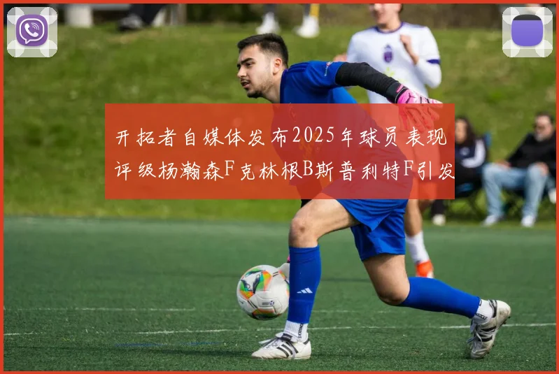 开拓者自媒体发布2025年球员表现评级杨瀚森F克林根B斯普利特F引发热议
