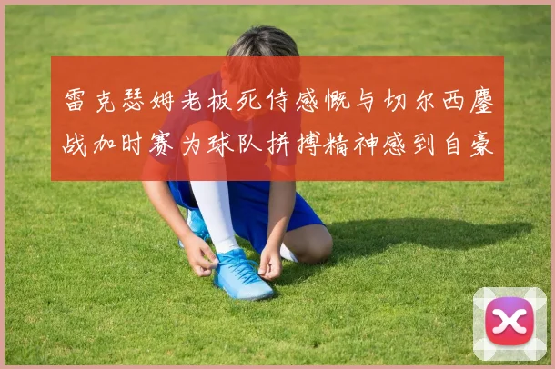 雷克瑟姆老板死侍感慨与切尔西鏖战加时赛为球队拼搏精神感到自豪