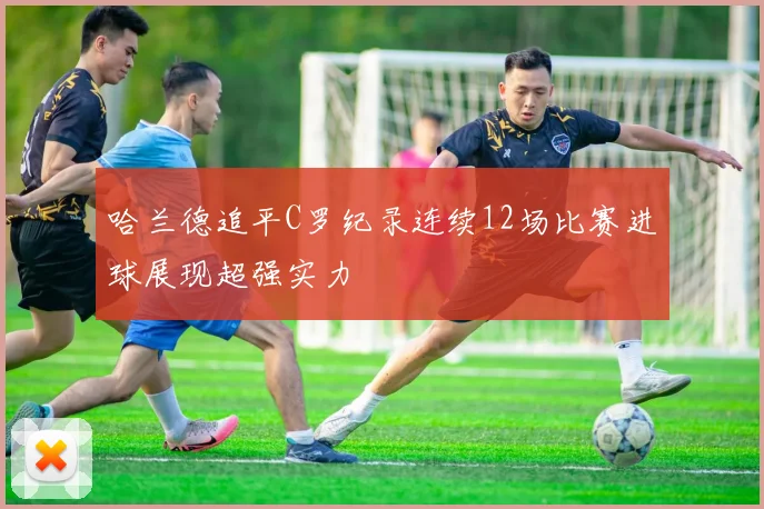 哈兰德追平C罗纪录连续12场比赛进球展现超强实力