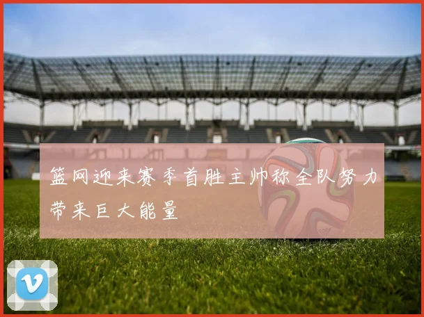 篮网迎来赛季首胜主帅称全队努力带来巨大能量