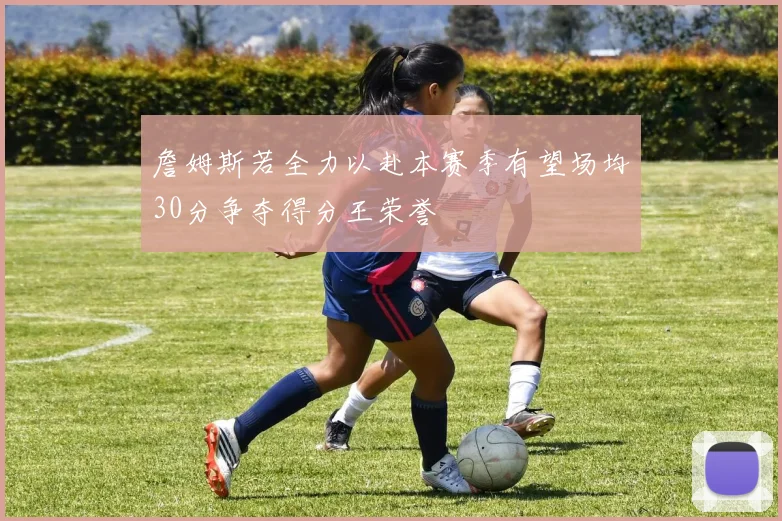 詹姆斯若全力以赴本赛季有望场均30分争夺得分王荣誉