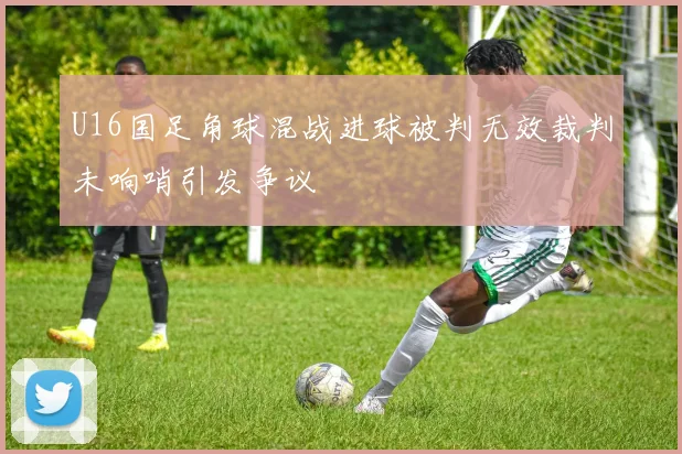 U16国足角球混战进球被判无效裁判未响哨引发争议
