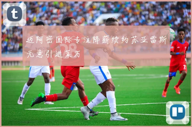 迈阿密国际专注降薪续约苏亚雷斯无意引进莱万