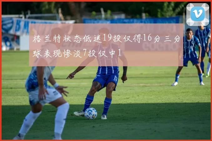 格兰特状态低迷19投仅得16分三分球表现惨淡7投仅中1