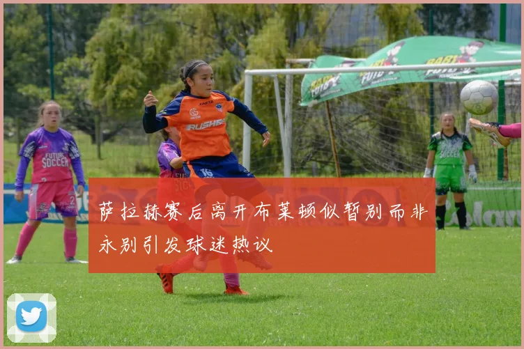 萨拉赫赛后离开布莱顿似暂别而非永别引发球迷热议