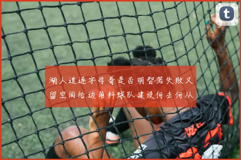 湖人追逐字母哥是否明智若失败又留空间给边角料球队建设何去何从