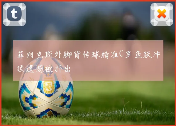 菲利克斯外脚背传球精准C罗鱼跃冲顶遗憾被扑出