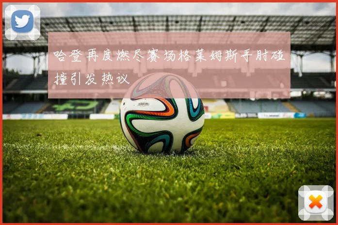 哈登再度燃尽赛场格莱姆斯手肘碰撞引发热议