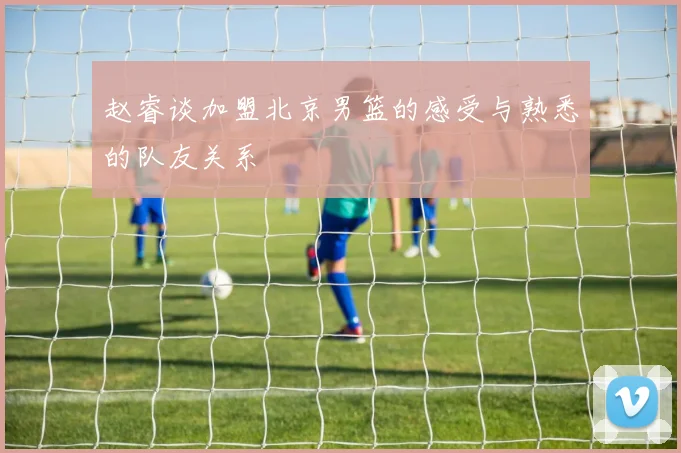 赵睿谈加盟北京男篮的感受与熟悉的队友关系