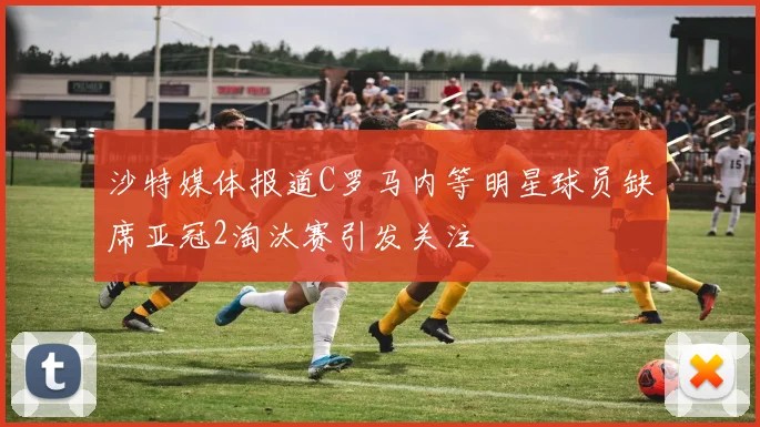 沙特媒体报道C罗马内等明星球员缺席亚冠2淘汰赛引发关注