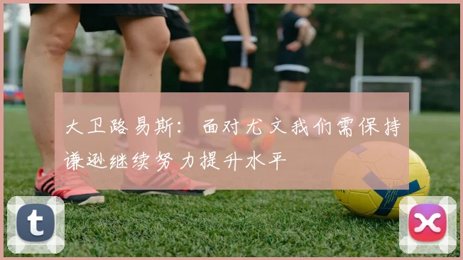 大卫路易斯：面对尤文我们需保持谦逊继续努力提升水平