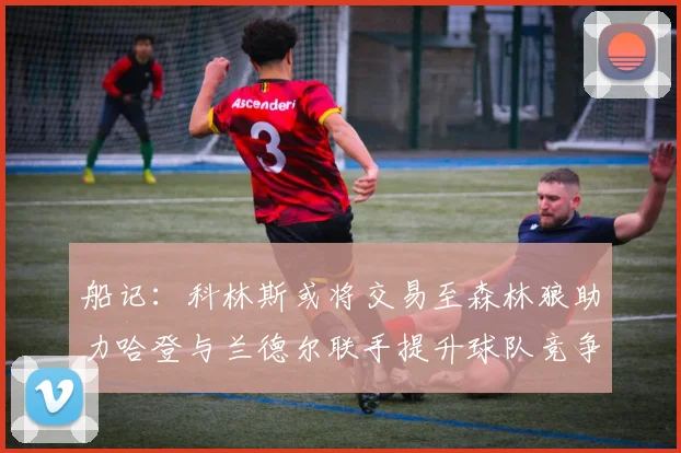 船记：科林斯或将交易至森林狼助力哈登与兰德尔联手提升球队竞争力